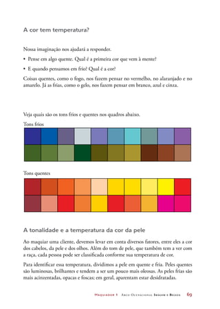 Maquiador 1 Arco Ocupacional Imagem e Belez a	 69
A cor tem temperatura?
Nossa imaginação nos ajudará a responder.
•	 Pense em algo quente. Qual é a primeira cor que vem à mente?
•	 E quando pensamos em frio? Qual é a cor?
Coisas quentes, como o fogo, nos fazem pensar no vermelho, no alaranjado e no
amarelo. Já as frias, como o gelo, nos fazem pensar em branco, azul e cinza.
Veja quais são os tons frios e quentes nos quadros abaixo.
Tons frios
Tons quentes
A tonalidade e a temperatura da cor da pele
Ao maquiar uma cliente, devemos levar em conta diversos fatores, entre eles a cor
dos cabelos, da pele e dos olhos. Além do tom de pele, que também tem a ver com
a raça, cada pessoa pode ser classificada conforme sua temperatura de cor.
Para identificar essa temperatura, dividimos a pele em quente e fria. Peles quentes
são luminosas, brilhantes e tendem a ser um pouco mais oleosas. As peles frias são
mais acinzentadas, opacas e foscas; em geral, aparentam estar desidratadas.
 