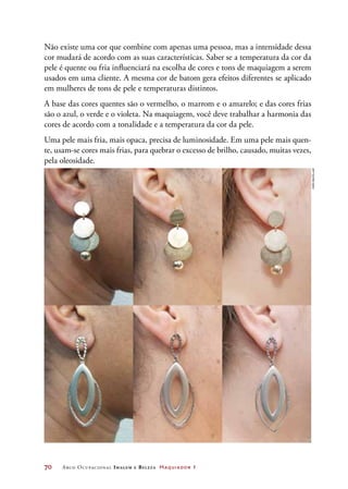 70	 Arco Ocupacional Imagem e Belez a Maquiador 1
Não existe uma cor que combine com apenas uma pessoa, mas a intensidade dessa
cor mudará de acordo com as suas características. Saber se a temperatura da cor da
pele é quente ou fria influenciará na escolha de cores e tons de maquiagem a serem
usados em uma cliente. A mesma cor de batom gera efeitos diferentes se aplicado
em mulheres de tons de pele e temperaturas distintos.
A base das cores quentes são o vermelho, o marrom e o amarelo; e das cores frias
são o azul, o verde e o violeta. Na maquiagem, você deve trabalhar a harmonia das
cores de acordo com a tonalidade e a temperatura da cor da pele.
Uma pele mais fria, mais opaca, precisa de luminosidade. Em uma pele mais quen-
te, usam-se cores mais frias, para quebrar o excesso de brilho, causado, muitas vezes,
pela oleosidade.
Joãobacellar
 