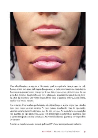 Maquiador 1 Arco Ocupacional Imagem e Belez a	 71
Essa classificação, em quente e frio, tanto pode ser aplicada para pessoas de pele
branca como para as de pele negra. Isso porque, se quisermos fazer uma maquiagem
harmoniosa, não devemos nos apegar à raça das pessoas, mas à temperatura de sua
pele. Em resumo, devemos buscar cores adequadas às características de nossa clien-
te a fim de encontrar um ponto de equilíbrio entre o quente e o frio e, dessa forma,
realçar sua beleza natural.
No entanto, é bom saber que há várias classificações para a pele negra, que vão dos
tons mais claros aos mais escuros. As mais claras e rosadas são frias, do tipo verão.
As mais escuras também são frias, mas do tipo inverno. As mais claras e amareladas
são quentes, do tipo primavera. As de tom médio têm características quentes e frias
e combinam praticamente com tudo. As avermelhadas são quentes e correspondem
ao outono.
Confira a classificação dos tons de pele no DVD que acompanha este volume.
Joãobacellar
 