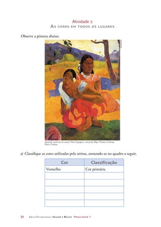 72	 Arco Ocupacional Imagem e Belez a Maquiador 1
Atividade 2
As cores em todos os lugares
Observe a pintura abaixo.
a)	Classifique as cores utilizadas pelo artista, anotando-as no quadro a seguir.
Cor Classificação
Vermelho Cor primária
Quando você vai se casar?, Paul Gauguin, cerca de 1892, Museu d´Orsay,
Paris, França
REPRODUçãO
 