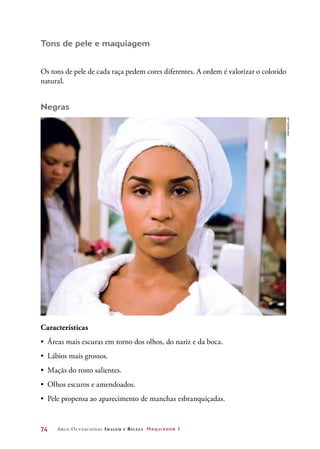 74	 Arco Ocupacional Imagem e Belez a Maquiador 1
Tons de pele e maquiagem
Os tons de pele de cada raça pedem cores diferentes. A ordem é valorizar o colorido
natural.
Negras
Características
•	 Áreas mais escuras em torno dos olhos, do nariz e da boca.
•	 Lábios mais grossos.
•	 Maçãs do rosto salientes.
•	 Olhos escuros e amendoados.
•	 Pele propensa ao aparecimento de manchas esbranquiçadas.
Joãobacellar
 