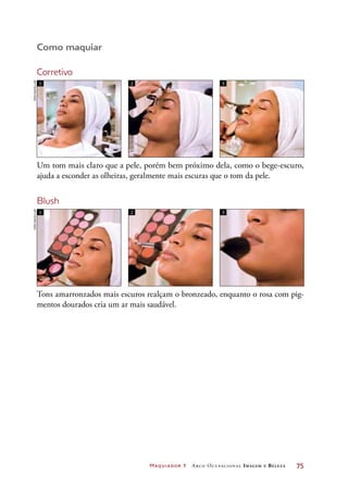 Maquiador 1 Arco Ocupacional Imagem e Belez a	 75
Como maquiar
Corretivo
1
1
2
2
3
3
Um tom mais claro que a pele, porém bem próximo dela, como o bege-escuro,
ajuda a esconder as olheiras, geralmente mais escuras que o tom da pele.
Tons amarronzados mais escuros realçam o bronzeado, enquanto o rosa com pig-
mentos dourados cria um ar mais saudável.
Blush
JoãobacellarJoãobacellar
 