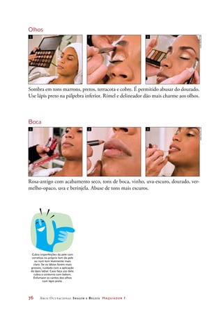 76	 Arco Ocupacional Imagem e Belez a Maquiador 1
Olhos
Sombra em tons marrons, pretos, terracota e cobre. É permitido abusar do dourado.
Use lápis preto na pálpebra inferior. Rímel e delineador dão mais charme aos olhos.
Rosa-antigo com acabamento seco, tons de boca, vinho, uva-escuro, dourado, ver-
melho-opaco, uva e berinjela. Abuse de tons mais escuros.
1 2 3
Boca
1 2 3
DICA
Cubra imperfeições da pele com
corretivo no próprio tom da pele
ou num tom levemente mais
claro. Se os lábios forem mais
grossos, cuidado com a aplicação
do lápis labial. Caso faça uso dele,
cubra o contorno com batom.
Esfumace os cantos dos olhos
com lápis preto.
JoãobacellarJoãobacellar
 