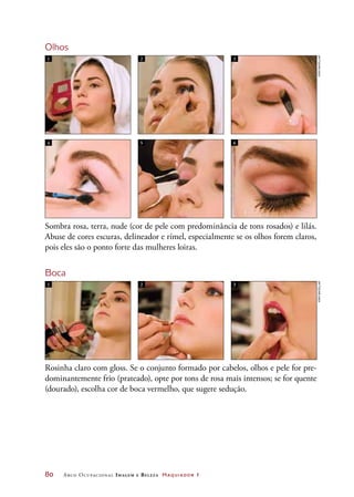 80	 Arco Ocupacional Imagem e Belez a Maquiador 1
Olhos
Sombra rosa, terra, nude (cor de pele com predominância de tons rosados) e lilás.
Abuse de cores escuras, delineador e rímel, especialmente se os olhos forem claros,
pois eles são o ponto forte das mulheres loiras.
Boca
Rosinha claro com gloss. Se o conjunto formado por cabelos, olhos e pele for pre-
dominantemente frio (prateado), opte por tons de rosa mais intensos; se for quente
(dourado), escolha cor de boca vermelho, que sugere sedução.
1 2 3
1 2 3
4 5 6
JoãobacellarJoãobacellar
 