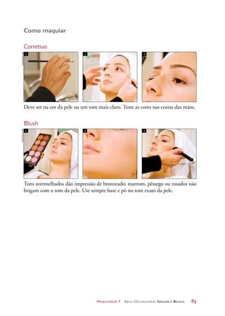 Maquiador 1 Arco Ocupacional Imagem e Belez a	 83
Como maquiar
Corretivo
Deve ser na cor da pele ou um tom mais claro. Teste as cores nas costas das mãos.
Tons avermelhados dão impressão de bronzeado; marrom, pêssego ou rosados não
brigam com o tom da pele. Use sempre base e pó no tom exato da pele.
1 2 3
Blush
1 2 3
JoãobacellarJoãobacellar
 