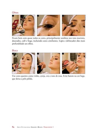 84	 Arco Ocupacional Imagem e Belez a Maquiador 1
Olhos
Ficam bem com quase todas as cores, principalmente sombras nos tons marrons,
dourados, café e bege, incluindo cores cintilantes. Lápis e delineador dão mais
profundidade aos olhos.
Boca
Use cores quentes como vinho, cereja, uva e tons de rosa. Evite batom na cor bege,
que deixa a pele pálida.
1 2 3
1 2 3
JoãobacellarJoãobacellar
 