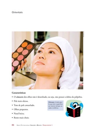 86	 Arco Ocupacional Imagem e Belez a Maquiador 1
Orientais
Características
•	 O côncavo dos olhos não é desenhado, ou seja, não possui a dobra da pálpebra.
•	 Pele mais oleosa.
•	 Tom de pele amarelado.
•	 Olhos pequenos.
•	 Nasal baixa.
•	 Rosto mais cheio.
Côncavo: é tudo aqui-
lo que tem superfície
ao mesmo tempo ca-
vada e esférica.
Joãobacellar
 