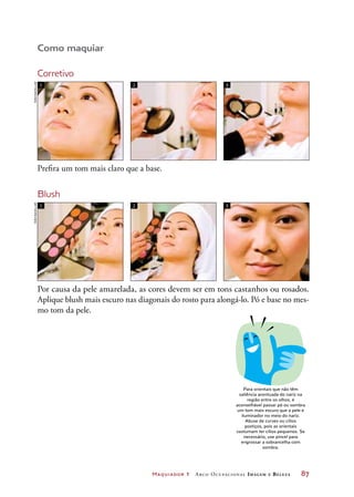 Maquiador 1 Arco Ocupacional Imagem e Belez a	 87
Como maquiar
Corretivo
Prefira um tom mais claro que a base.
Blush
Por causa da pele amarelada, as cores devem ser em tons castanhos ou rosados.
Aplique blush mais escuro nas diagonais do rosto para alongá-lo. Pó e base no mes-
mo tom da pele.
1 2 3
1 2 3
DICA
Para orientais que não têm
saliência acentuada do nariz na
região entre os olhos, é
aconselhável passar pó ou sombra
um tom mais escuro que a pele e
iluminador no meio do nariz.
Abuse de curvex ou cílios
postiços, pois as orientais
costumam ter cílios pequenos. Se
necessário, use pincel para
engrossar a sobrancelha com
sombra.
JoãobacellarJoãobacellar
 