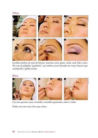 88	 Arco Ocupacional Imagem e Belez a Maquiador 1
Olhos
Escolha sombra em tons de bronze, marrom, terra, preto, verde, azul, lilás e roxo.
No caso de pálpebra “gordinha”, use sombra escura fazendo um traço côncavo que
acompanhe o globo ocular.
Boca
Use tons quentes como vermelho, vermelho-queimado, cobre e vinho.
Prefira um tom mais claro que a base.
1 2 3
1 2 3
4 5 6
JoãobacellarJoãobacellar
 