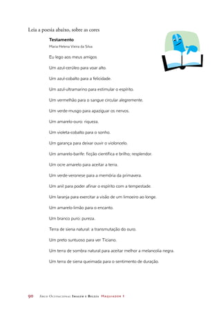 90	 Arco Ocupacional Imagem e Belez a Maquiador 1
Leia a poesia abaixo, sobre as cores
Testamento
Maria Helena Vieira da Silva
Eu lego aos meus amigos
Um azul-cerúleo para voar alto.
Um azul-cobalto para a felicidade.
Um azul-ultramarino para estimular o espírito.
Um vermelhão para o sangue circular alegremente.
Um verde-musgo para apaziguar os nervos.
Um amarelo-ouro: riqueza.
Um violeta-cobalto para o sonho.
Um garança para deixar ouvir o violoncelo.
Um amarelo-barife: ficção científica e brilho; resplendor.
Um ocre amarelo para aceitar a terra.
Um verde-veronese para a memória da primavera.
Um anil para poder afinar o espírito com a tempestade.
Um laranja para exercitar a visão de um limoeiro ao longe.
Um amarelo-limão para o encanto.
Um branco puro: pureza.
Terra de siena natural: a transmutação do ouro.
Um preto suntuoso para ver Ticiano.
Um terra de sombra natural para aceitar melhor a melancolia negra.
Um terra de siena queimada para o sentimento de duração.
 