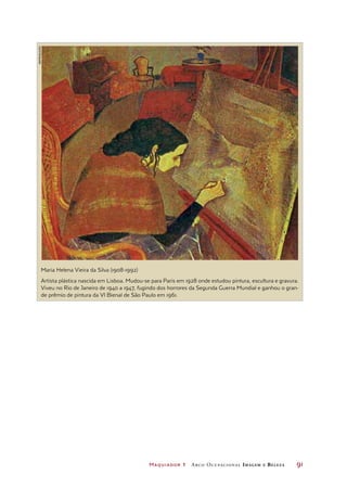 Maquiador 1 Arco Ocupacional Imagem e Belez a	 91
Maria Helena Vieira da Silva (1908-1992)
Artista plástica nascida em Lisboa. Mudou-se para Paris em 1928 onde estudou pintura, escultura e gravura.
Viveu no Rio de Janeiro de 1940 a 1947, fugindo dos horrores da Segunda Guerra Mundial e ganhou o gran-
de prêmio de pintura da VI Bienal de São Paulo em 1961.
reprodução
 