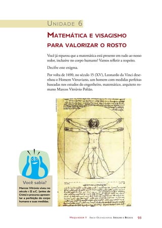 Maquiador 1 Arco Ocupacional Imagem e Belez a	 93
Unidade 6
Matemática e visagismo
para valorizar o rosto
Você já reparou que a matemática está presente em tudo ao nosso
redor, inclusive no corpo humano? Vamos refletir a respeito.
Decifre este enigma.
Por volta de 1490, no século 15 (XV), Leonardo da Vinci dese-
nhou o Homem Vitruviano, um homem com medidas perfeitas
baseadas nos estudos do engenheiro, matemático, arquiteto ro-
mano Marcos Vitrúvio Polião.
Marcos Vitrúvio viveu no
século 1 (I) a.C. (antes de
Cristo) e procurou apresen-
tar a perfeição do corpo
humano e suas medidas.
Você sabia?
AcademiadeVeneza
 