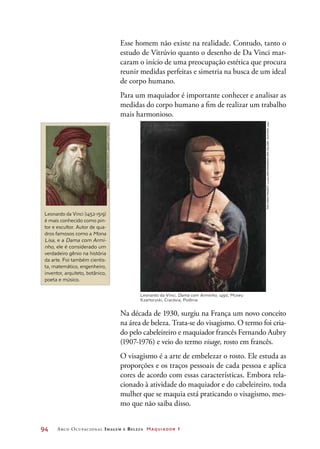 94	 Arco Ocupacional Imagem e Belez a Maquiador 1
Esse homem não existe na realidade. Contudo, tanto o
estudo de Vitrúvio quanto o desenho de Da Vinci mar-
caram o início de uma preocupação estética que procura
reunir medidas perfeitas e simetria na busca de um ideal
de corpo humano.
Para um maquiador é importante conhecer e analisar as
medidas do corpo humano a fim de realizar um trabalho
mais harmonioso.
Leonardo da Vinci (1452-1519)
é mais conhecido como pin-
tor e escultor. Autor de qua-
dros famosos como a Mona
Lisa, e a Dama com Armi-
nho, ele é considerado um
verdadeiro gênio na história
da arte. Foi também cientis-
ta, matemático, engenheiro,
inventor, arquiteto, botânico,
poeta e músico.
ArcosMaq_I_54 <Imagem da
Mona Lisa>
Na década de 1930, surgiu na França um novo conceito
na área de beleza. Trata-se do visagismo. O termo foi cria-
do pelo cabeleireiro e maquiador francês Fernando Aubry
(1907-1976) e veio do termo visage, rosto em francês.
O visagismo é a arte de embelezar o rosto. Ele estuda as
proporções e os traços pessoais de cada pessoa e aplica
cores de acordo com essas características. Embora rela-
cionado à atividade do maquiador e do cabeleireiro, toda
mulher que se maquia está praticando o visagismo, mes-
mo que não saiba disso.
Leonardo da Vinci, Dama com Arminho, 1490, Museu
Kzartoryski, Cracóvia, Polônia
SheilaTerry/SciencePhotoLibrary/LatinStock
TheYorckProject:10.000MeisterwerkederMalerei.DVD-ROM,2002.
 