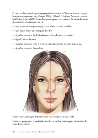 96	 Arco Ocupacional Imagem e Belez a Maquiador 1
O rosto também possui algumas proporções interessantes. Observe o desenho a seguir,
baseado nas proporções sugeridas por Philip Hallawell (Visagismo: harmonia e estética.
São Paulo: Senac, 2002). Se nos basearmos apenas no tamanho da altura do nariz,
chegaremos à conclusão de que ele:
•	 é um pouco menor que o espaço entre a base do nariz e o olho;
•	 é um pouco maior que a largura do olho;
•	 é igual ao tamanho da distância entre a base do nariz e o queixo;
•	 é igual à altura da testa;
•	 é igual ao tamanho entre o centro e a lateral do rosto, na parte mais larga;
•	 é igual ao tamanho das orelhas.
Como vimos, ter noção de matemática é essencial para a nossa vida.
Conhecer proporções o auxiliará a escolher a melhor maquiagem para o tipo de
rosto de seu cliente.
 
