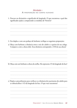 Maquiador 1 Arco Ocupacional Imagem e Belez a	 97
Atividade 1
A proporção no corpo humano
1.	Procure no dicionário o significado de longitude. O que encontrou e qual dos
significados ajuda a compreender as medidas de Vitrúvio?
2.	Em duplas e com um pedaço de barbante verifique as seguintes proporções:
a)	Meça com barbante a distância entre a raiz do cabelo e o queixo de seu colega.
Compare-a com a altura dele. Essa distância corresponde a 1/10 da sua altura?
b)	Meça com um barbante a altura da orelha. Ela representa 1/3 da longitude da face?
c)	 Repita o procedimento para verificar se a distância do nascimento do cabelo para
as sobrancelhas é 1/3 da longitude da face. O que você encontrou?
 