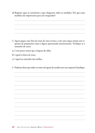 98	 Arco Ocupacional Imagem e Belez a Maquiador 1
d)	Registre aqui as conclusões a que chegaram sobre as medidas. Por que essas
medidas são importantes para um maquiador?
3.	Agora pegue uma foto de rosto de uma revista e com uma régua monte um es-
quema de proporções como a figura apresentada anteriormente. Verifique se o
tamanho do nariz:
a)	é um pouco maior que a largura do olho;
b)	é igual à altura da testa;
c)	 é igual ao tamanho das orelhas.
4.	 Podemos dizer que todos os rostos são iguais de acordo com esse esquema? Justifique.
 