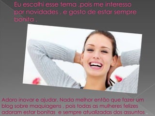 Adoro inovar e ajudar. Nada melhor então que fazer um
blog sobre maquiagens , pois todas as mulheres felizes
adoram estar bonitas e sempre atualizadas dos assuntos .
 