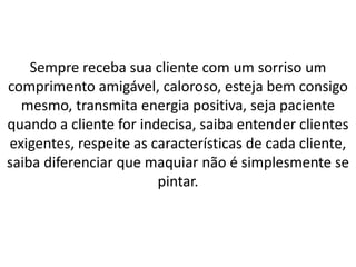 Sempre receba sua cliente com um sorriso um
comprimento amigável, caloroso, esteja bem consigo
mesmo, transmita energia positiva, seja paciente
quando a cliente for indecisa, saiba entender clientes
exigentes, respeite as características de cada cliente,
saiba diferenciar que maquiar não é simplesmente se
pintar.
 
