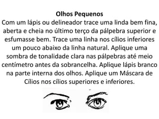 Olhos Pequenos
Com um lápis ou delineador trace uma linda bem fina,
aberta e cheia no último terço da pálpebra superior e
esfumasse bem. Trace uma linha nos cílios inferiores
um pouco abaixo da linha natural. Aplique uma
sombra de tonalidade clara nas pálpebras até meio
centímetro antes da sobrancelha. Aplique lápis branco
na parte interna dos olhos. Aplique um Máscara de
Cílios nos cílios superiores e inferiores.
 