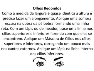 Olhos Redondos
Como a medida da largura é quase idêntica à altura é
preciso fazer um alongamento. Aplique uma sombra
escura na dobra da pálpebra formando uma linha
reta. Com um lápis ou delineador, trace uma linha nos
cílios superiores e inferiores fazendo com que eles se
encontrem. Aplique um Máscara de Cílios nos cílios
superiores e inferiores, carregando um pouco mais
nos cantos externos. Aplique um lápis na linha interna
dos cílios inferiores.
 