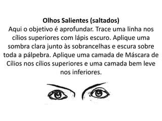 Olhos Salientes (saltados)
Aqui o objetivo é aprofundar. Trace uma linha nos
cílios superiores com lápis escuro. Aplique uma
sombra clara junto às sobrancelhas e escura sobre
toda a pálpebra. Aplique uma camada de Máscara de
Cílios nos cílios superiores e uma camada bem leve
nos inferiores.
 