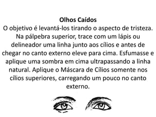 Olhos Caídos
O objetivo é levantá-los tirando o aspecto de tristeza.
Na pálpebra superior, trace com um lápis ou
delineador uma linha junto aos cílios e antes de
chegar no canto externo eleve para cima. Esfumasse e
aplique uma sombra em cima ultrapassando a linha
natural. Aplique o Máscara de Cílios somente nos
cílios superiores, carregando um pouco no canto
externo.
 
