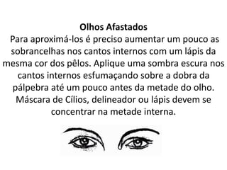 Olhos Afastados
Para aproximá-los é preciso aumentar um pouco as
sobrancelhas nos cantos internos com um lápis da
mesma cor dos pêlos. Aplique uma sombra escura nos
cantos internos esfumaçando sobre a dobra da
pálpebra até um pouco antes da metade do olho.
Máscara de Cílios, delineador ou lápis devem se
concentrar na metade interna.
 