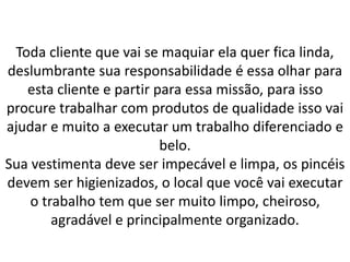 Toda cliente que vai se maquiar ela quer fica linda,
deslumbrante sua responsabilidade é essa olhar para
esta cliente e partir para essa missão, para isso
procure trabalhar com produtos de qualidade isso vai
ajudar e muito a executar um trabalho diferenciado e
belo.
Sua vestimenta deve ser impecável e limpa, os pincéis
devem ser higienizados, o local que você vai executar
o trabalho tem que ser muito limpo, cheiroso,
agradável e principalmente organizado.
 