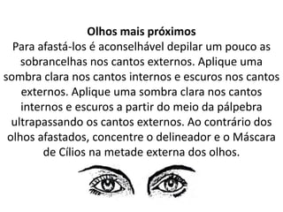 Olhos mais próximos
Para afastá-los é aconselhável depilar um pouco as
sobrancelhas nos cantos externos. Aplique uma
sombra clara nos cantos internos e escuros nos cantos
externos. Aplique uma sombra clara nos cantos
internos e escuros a partir do meio da pálpebra
ultrapassando os cantos externos. Ao contrário dos
olhos afastados, concentre o delineador e o Máscara
de Cílios na metade externa dos olhos.
 
