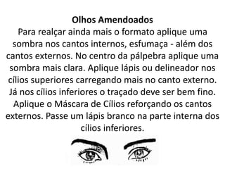 Olhos Amendoados
Para realçar ainda mais o formato aplique uma
sombra nos cantos internos, esfumaça - além dos
cantos externos. No centro da pálpebra aplique uma
sombra mais clara. Aplique lápis ou delineador nos
cílios superiores carregando mais no canto externo.
Já nos cílios inferiores o traçado deve ser bem fino.
Aplique o Máscara de Cílios reforçando os cantos
externos. Passe um lápis branco na parte interna dos
cílios inferiores.
 