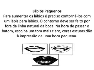 Lábios Pequenos
Para aumentar os lábios é preciso contorná-los com
um lápis para lábios. O contorno deve ser feito por
fora da linha natural da boca. Na hora de passar o
batom, escolha um tom mais claro, cores escuras dão
à impressão de uma boca pequena.
 
