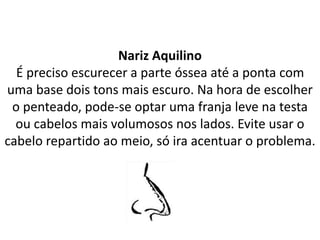 Nariz Aquilino
É preciso escurecer a parte óssea até a ponta com
uma base dois tons mais escuro. Na hora de escolher
o penteado, pode-se optar uma franja leve na testa
ou cabelos mais volumosos nos lados. Evite usar o
cabelo repartido ao meio, só ira acentuar o problema.
 