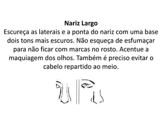 Nariz Largo
Escureça as laterais e a ponta do nariz com uma base
dois tons mais escuros. Não esqueça de esfumaçar
para não ficar com marcas no rosto. Acentue a
maquiagem dos olhos. Também é preciso evitar o
cabelo repartido ao meio.
 