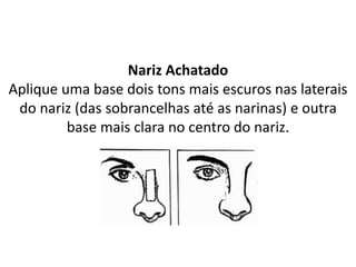 Nariz Achatado
Aplique uma base dois tons mais escuros nas laterais
do nariz (das sobrancelhas até as narinas) e outra
base mais clara no centro do nariz.
 