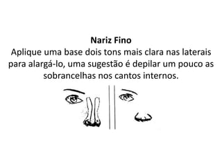 Nariz Fino
Aplique uma base dois tons mais clara nas laterais
para alargá-lo, uma sugestão é depilar um pouco as
sobrancelhas nos cantos internos.
 