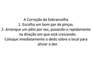 A Correção da Sobrancelha
1. Escolha um bom par de pinças.
2. Arranque um pêlo por vez, puxando-o rapidamente
na direção em que está crescendo.
Coloque imediatamente o dedo sobre o local para
aliviar a dor.
 