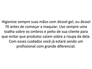 Higienize sempre suas mãos com álcool-gel, ou álcool
70 antes de começar a maquiar; Use sempre uma
toalha sobre os ombros e peito de sua cliente para
que evitar que produtos caíam sobre a roupa da dela.
Com esses cuidados você já estará sendo um
profissional com grande diferencial.
 