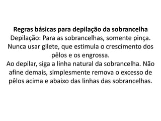 Regras básicas para depilação da sobrancelha
Depilação: Para as sobrancelhas, somente pinça.
Nunca usar gilete, que estimula o crescimento dos
pêlos e os engrossa.
Ao depilar, siga a linha natural da sobrancelha. Não
afine demais, simplesmente remova o excesso de
pêlos acima e abaixo das linhas das sobrancelhas.
 