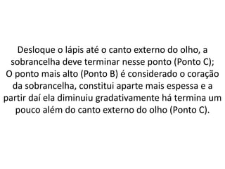 Desloque o lápis até o canto externo do olho, a
sobrancelha deve terminar nesse ponto (Ponto C);
O ponto mais alto (Ponto B) é considerado o coração
da sobrancelha, constitui aparte mais espessa e a
partir daí ela diminuiu gradativamente há termina um
pouco além do canto externo do olho (Ponto C).
 
