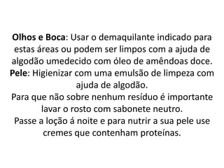Olhos e Boca: Usar o demaquilante indicado para
estas áreas ou podem ser limpos com a ajuda de
algodão umedecido com óleo de amêndoas doce.
Pele: Higienizar com uma emulsão de limpeza com
ajuda de algodão.
Para que não sobre nenhum resíduo é importante
lavar o rosto com sabonete neutro.
Passe a loção á noite e para nutrir a sua pele use
cremes que contenham proteínas.
 