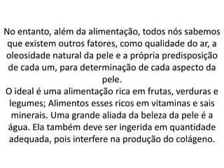 No entanto, além da alimentação, todos nós sabemos
que existem outros fatores, como qualidade do ar, a
oleosidade natural da pele e a própria predisposição
de cada um, para determinação de cada aspecto da
pele.
O ideal é uma alimentação rica em frutas, verduras e
legumes; Alimentos esses ricos em vitaminas e sais
minerais. Uma grande aliada da beleza da pele é a
água. Ela também deve ser ingerida em quantidade
adequada, pois interfere na produção do colágeno.
 