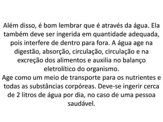 Além disso, é bom lembrar que é através da água. Ela
também deve ser ingerida em quantidade adequada,
pois interfere de dentro para fora. A água age na
digestão, absorção, circulação, circulação e na
excreção dos alimentos e auxilia no balanço
eletrolítico do organismo.
Age como um meio de transporte para os nutrientes e
todas as substâncias corpóreas. Deve-se ingerir cerca
de 2 litros de água por dia, no caso de uma pessoa
saudável.
 