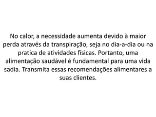 No calor, a necessidade aumenta devido à maior
perda através da transpiração, seja no dia-a-dia ou na
pratica de atividades físicas. Portanto, uma
alimentação saudável é fundamental para uma vida
sadia. Transmita essas recomendações alimentares a
suas clientes.
 