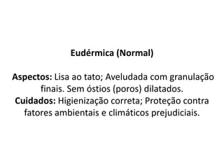 Eudérmica (Normal)
Aspectos: Lisa ao tato; Aveludada com granulação
finais. Sem óstios (poros) dilatados.
Cuidados: Higienização correta; Proteção contra
fatores ambientais e climáticos prejudiciais.
 