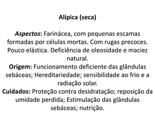 Alípica (seca)
Aspectos: Farinácea, com pequenas escamas
formadas por células mortas. Com rugas precoces.
Pouco elástica. Deficiência de oleosidade e maciez
natural.
Origem: Funcionamento deficiente das glândulas
sebáceas; Hereditariedade; sensibilidade ao frio e a
radiação solar.
Cuidados: Proteção contra desidratação; reposição da
umidade perdida; Estimulação das glândulas
sebáceas; nutrição.
 