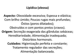 Lipídica (oleosa)
Aspecto: Oleosidade excessiva; Espessa e elástica;
Com brilho úmido; Poucas rugas mais profundas;
Óstios (poros dilatados);
Obstruídos e com pontos pretos (cravos).
Origem: Secreção exagerada das glândulas sebáceas;
Hereditariedade; Alimentação inadequada;
Distúrbios hormonais.
Cuidados: Higienização perfeita e constante;
Tratamento regulador das secreções;
Alimentação balanceada.
 