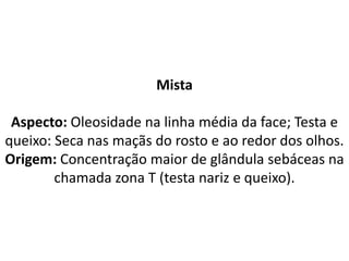 Mista
Aspecto: Oleosidade na linha média da face; Testa e
queixo: Seca nas maçãs do rosto e ao redor dos olhos.
Origem: Concentração maior de glândula sebáceas na
chamada zona T (testa nariz e queixo).
 