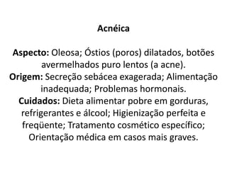 Acnéica
Aspecto: Oleosa; Óstios (poros) dilatados, botões
avermelhados puro lentos (a acne).
Origem: Secreção sebácea exagerada; Alimentação
inadequada; Problemas hormonais.
Cuidados: Dieta alimentar pobre em gorduras,
refrigerantes e álcool; Higienização perfeita e
freqüente; Tratamento cosmético específico;
Orientação médica em casos mais graves.
 