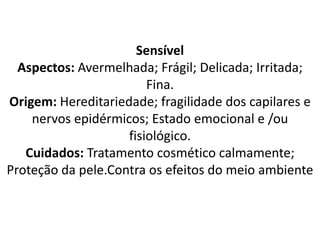 Sensível
Aspectos: Avermelhada; Frágil; Delicada; Irritada;
Fina.
Origem: Hereditariedade; fragilidade dos capilares e
nervos epidérmicos; Estado emocional e /ou
fisiológico.
Cuidados: Tratamento cosmético calmamente;
Proteção da pele.Contra os efeitos do meio ambiente
 