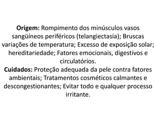 Origem: Rompimento dos minúsculos vasos
sangüíneos periféricos (telangiectasia); Bruscas
variações de temperatura; Excesso de exposição solar;
hereditariedade; Fatores emocionais, digestivos e
circulatórios.
Cuidados: Proteção adequada da pele contra fatores
ambientais; Tratamentos cosméticos calmantes e
descongestionantes; Evitar todo e qualquer processo
irritante.
 